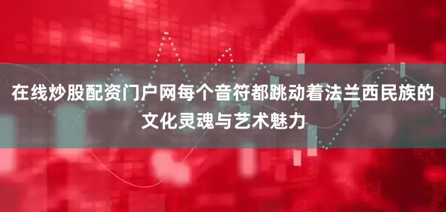 在线炒股配资门户网每个音符都跳动着法兰西民族的文化灵魂与艺术魅力