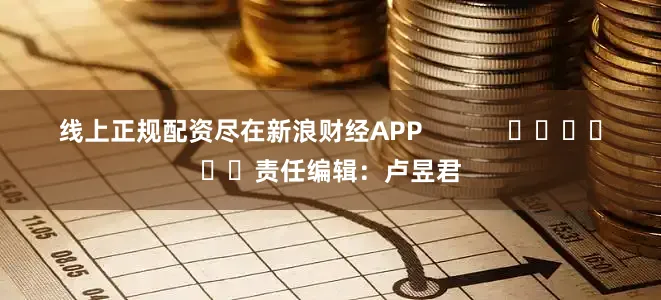 线上正规配资尽在新浪财经APP            						责任编辑：卢昱君