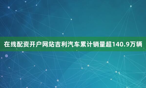 在线配资开户网站吉利汽车累计销量超140.9万辆