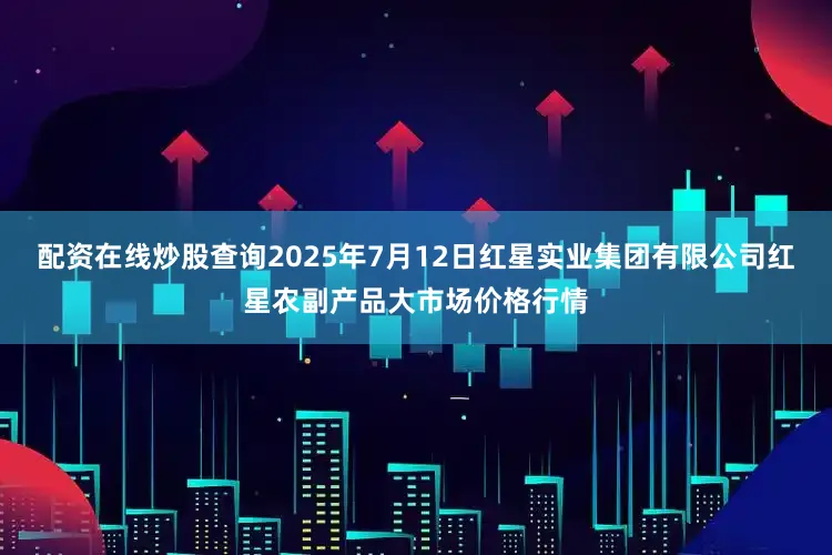 配资在线炒股查询2025年7月12日红星实业集团有限公司红星农副产品大市场价格行情