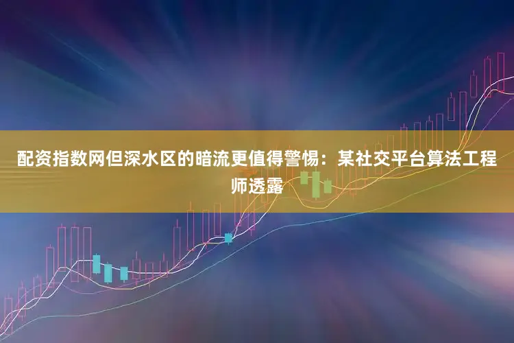 配资指数网但深水区的暗流更值得警惕：某社交平台算法工程师透露