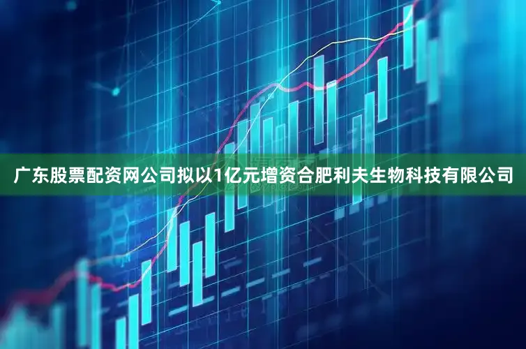 广东股票配资网公司拟以1亿元增资合肥利夫生物科技有限公司