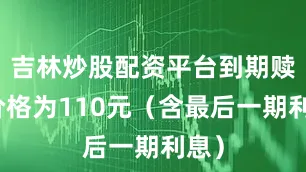 吉林炒股配资平台到期赎回价格为110元（含最后一期利息）