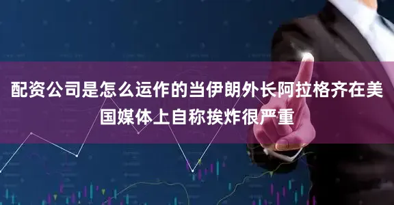 配资公司是怎么运作的当伊朗外长阿拉格齐在美国媒体上自称挨炸很严重