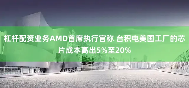 杠杆配资业务AMD首席执行官称 台积电美国工厂的芯片成本高出5%至20%