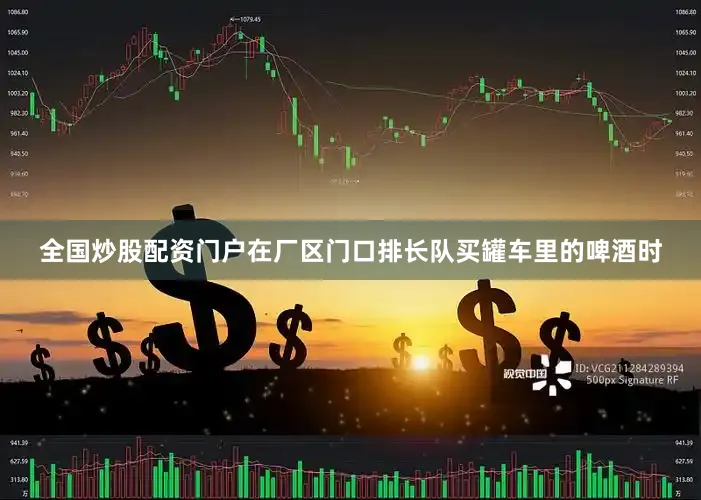 全国炒股配资门户在厂区门口排长队买罐车里的啤酒时