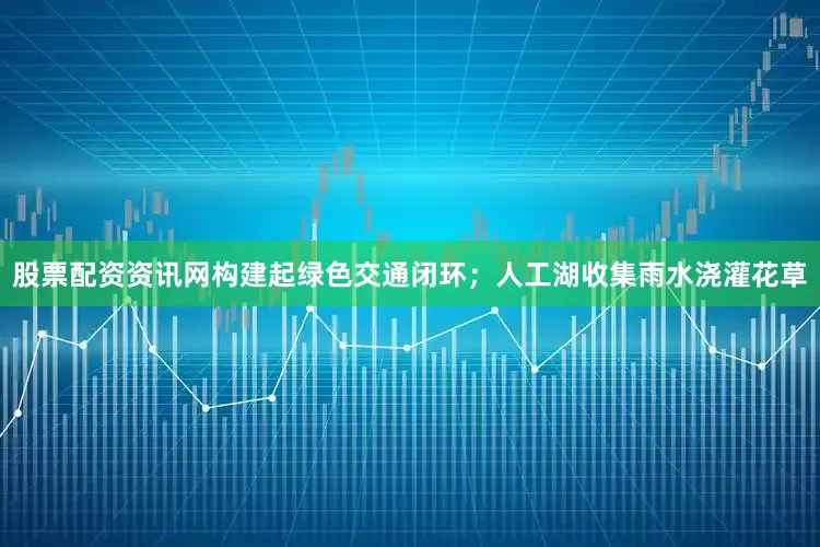 股票配资资讯网构建起绿色交通闭环；人工湖收集雨水浇灌花草