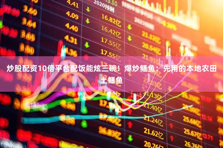 炒股配资10倍平台配饭能炫三碗！爆炒鳝鱼：先用的本地农田土鳝鱼
