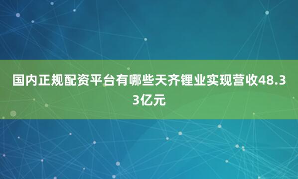 国内正规配资平台有哪些天齐锂业实现营收48.33亿元