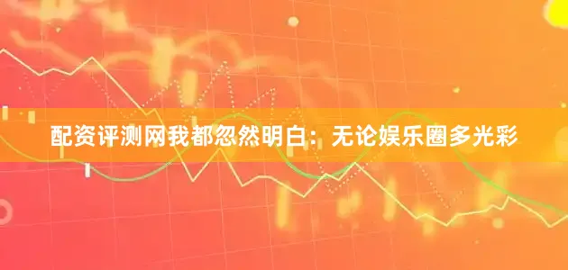 配资评测网我都忽然明白：无论娱乐圈多光彩