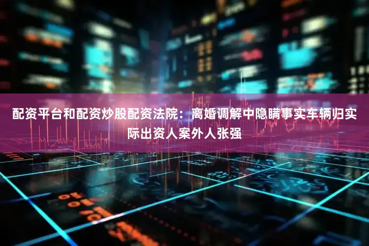 配资平台和配资炒股配资法院：离婚调解中隐瞒事实车辆归实际出资人案外人张强