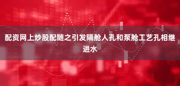 配资网上炒股配随之引发隔舱人孔和泵舱工艺孔相继进水
