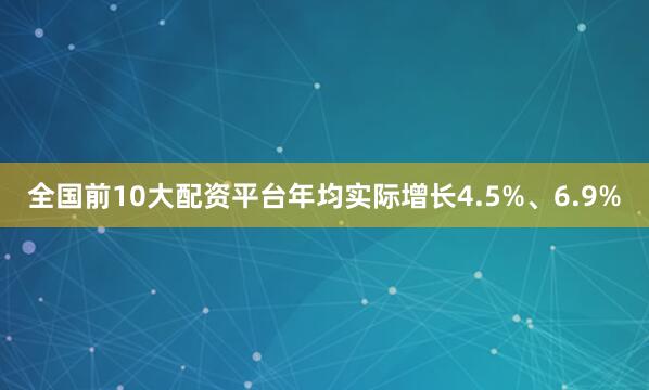 全国前10大配资平台年均实际增长4.5%、6.9%