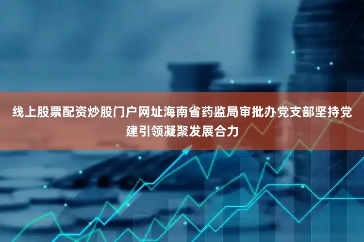 线上股票配资炒股门户网址海南省药监局审批办党支部坚持党建引领凝聚发展合力