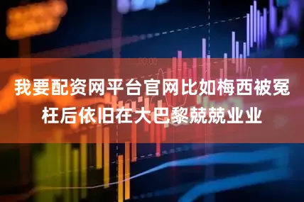我要配资网平台官网比如梅西被冤枉后依旧在大巴黎兢兢业业