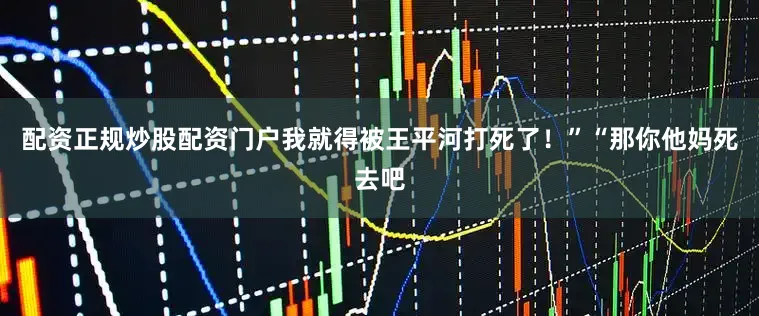 配资正规炒股配资门户我就得被王平河打死了！”“那你他妈死去吧