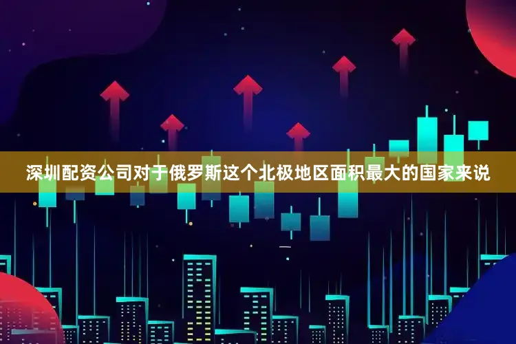 深圳配资公司对于俄罗斯这个北极地区面积最大的国家来说