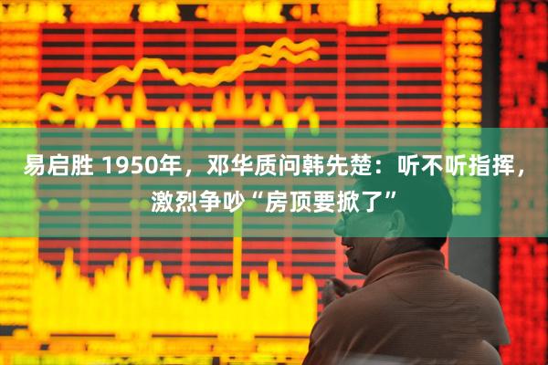 易启胜 1950年，邓华质问韩先楚：听不听指挥，激烈争吵“房顶要掀了”