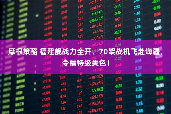 摩根策酪 福建舰战力全开，70架战机飞赴海疆，令福特级失色！