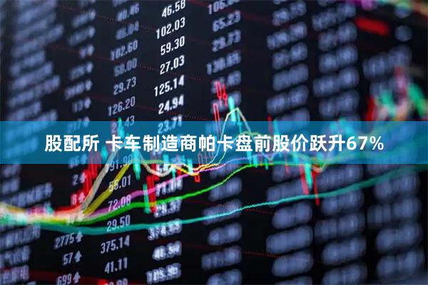 股配所 卡车制造商帕卡盘前股价跃升67%
