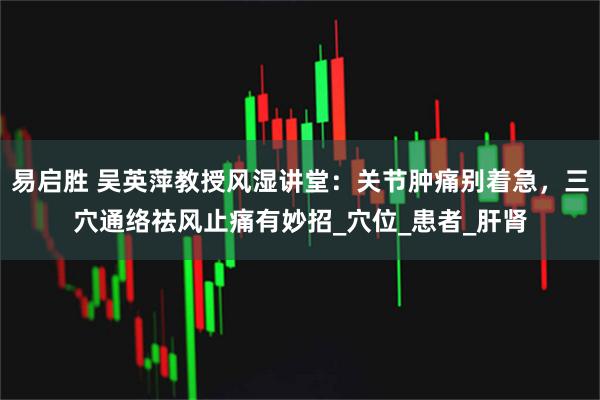 易启胜 吴英萍教授风湿讲堂：关节肿痛别着急，三穴通络祛风止痛有妙招_穴位_患者_肝肾