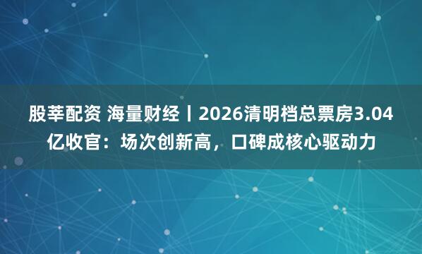 股莘配资 海量财经丨2026清明档总票房3.04亿收官：场次创新高，口碑成核心驱动力