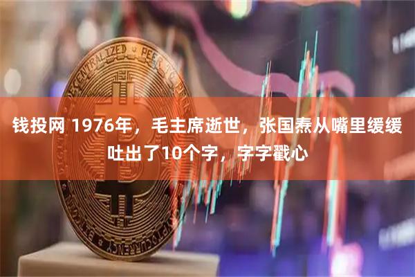 钱投网 1976年，毛主席逝世，张国焘从嘴里缓缓吐出了10个字，字字戳心