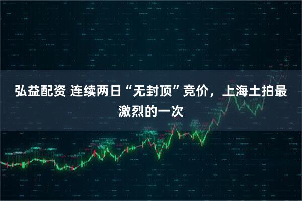弘益配资 连续两日“无封顶”竞价，上海土拍最激烈的一次
