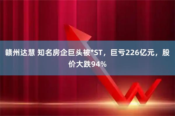 赣州达慧 知名房企巨头被*ST，巨亏226亿元，股价大跌94%