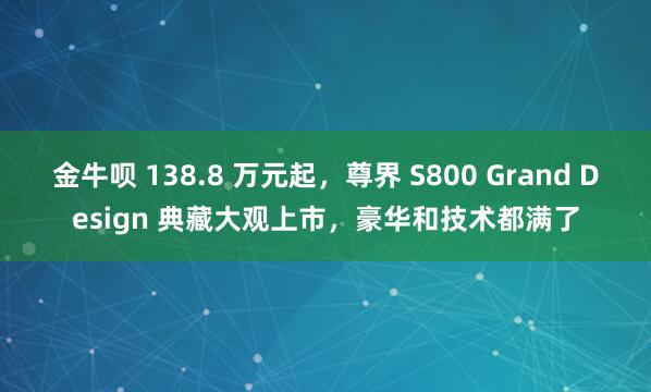 金牛呗 138.8 万元起，尊界 S800 Grand Design 典藏大观上市，豪华和技术都满了