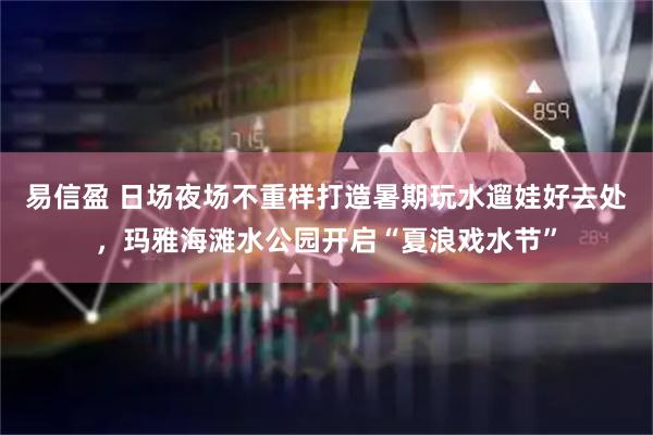 易信盈 日场夜场不重样打造暑期玩水遛娃好去处，玛雅海滩水公园开启“夏浪戏水节”