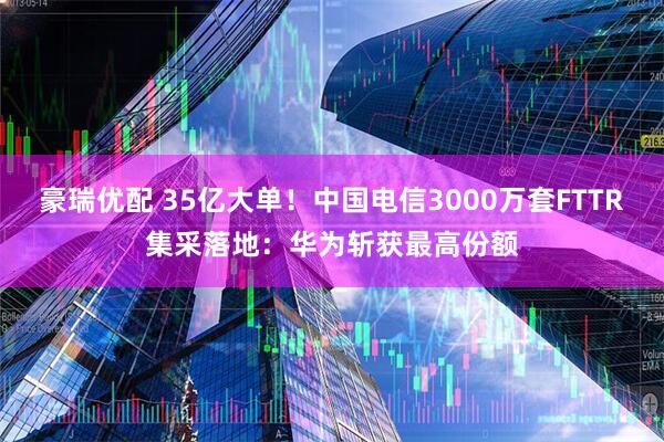 豪瑞优配 35亿大单！中国电信3000万套FTTR集采落地：华为斩获最高份额