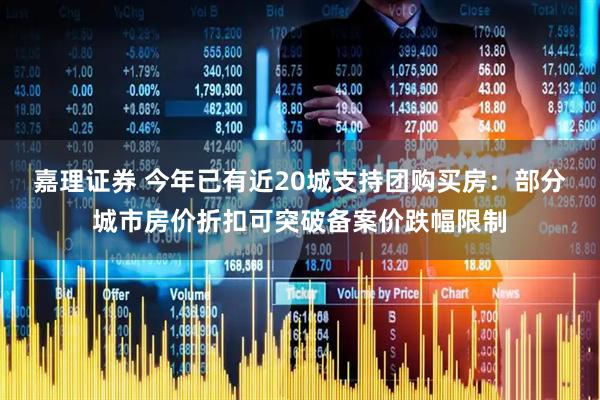 嘉理证券 今年已有近20城支持团购买房：部分城市房价折扣可突破备案价跌幅限制