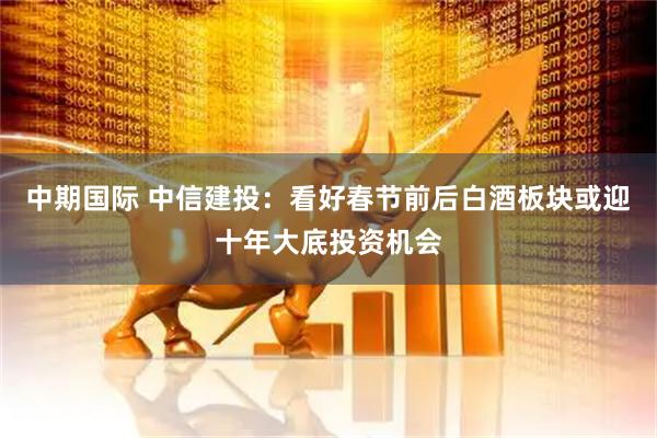 中期国际 中信建投：看好春节前后白酒板块或迎十年大底投资机会