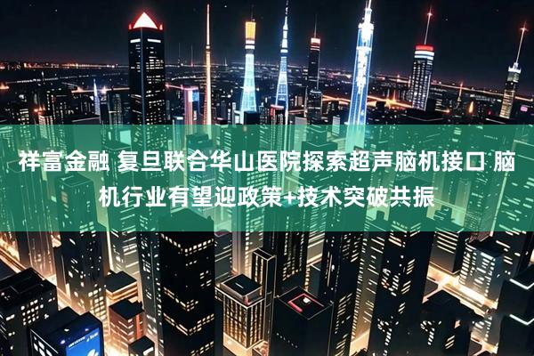 祥富金融 复旦联合华山医院探索超声脑机接口 脑机行业有望迎政策+技术突破共振